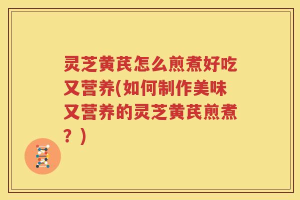 灵芝黄芪怎么煎煮好吃又营养(如何制作美味又营养的灵芝黄芪煎煮？)