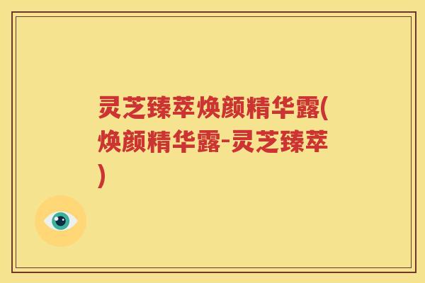 灵芝臻萃焕颜精华露(焕颜精华露-灵芝臻萃)