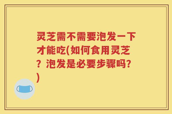 灵芝需不需要泡发一下才能吃(如何食用灵芝？泡发是必要步骤吗？)