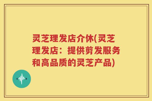 灵芝理发店介休(灵芝理发店：提供剪发服务和高品质的灵芝产品)