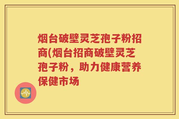 烟台破壁灵芝孢子粉招商(烟台招商破壁灵芝孢子粉，助力健康营养保健市场