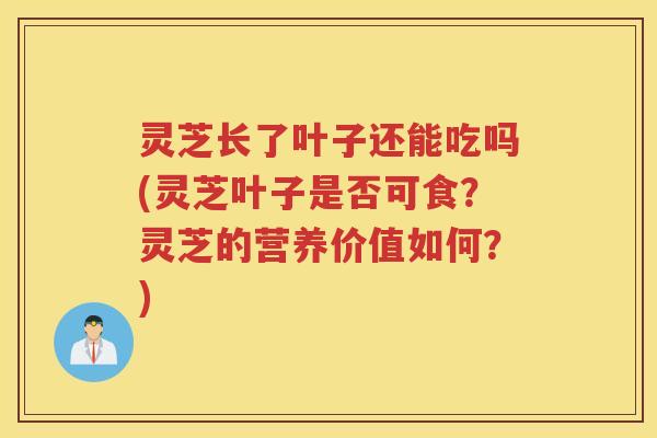 灵芝长了叶子还能吃吗(灵芝叶子是否可食？灵芝的营养价值如何？)