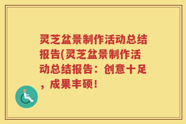 灵芝盆景制作活动总结报告(灵芝盆景制作活动总结报告：创意十足，成果丰硕！