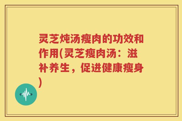 灵芝炖汤瘦肉的功效和作用(灵芝瘦肉汤：滋补养生，促进健康瘦身)