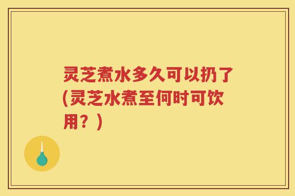 灵芝煮水多久可以扔了(灵芝水煮至何时可饮用？)