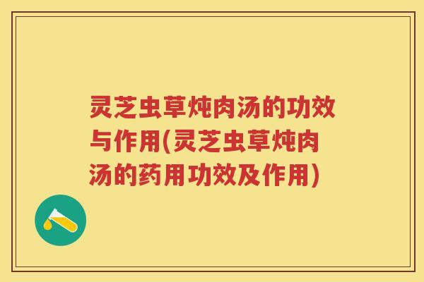 灵芝虫草炖肉汤的功效与作用(灵芝虫草炖肉汤的药用功效及作用)