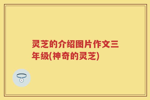 灵芝的介绍图片作文三年级(神奇的灵芝) 灵芝的介绍图片作文三年级(神奇的灵芝)