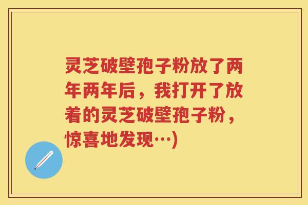 灵芝破壁孢子粉放了两年两年后,我打开了放着的灵芝破壁孢子粉,惊喜地发现…) 灵芝破壁孢子粉放了两年两年后,我打开了放着的灵芝破壁孢子粉,惊喜地发现…)