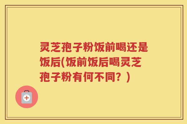 灵芝孢子粉饭前喝还是饭后(饭前饭后喝灵芝孢子粉有何不同？)