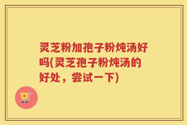 灵芝粉加孢子粉炖汤好吗(灵芝孢子粉炖汤的好处，尝试一下)