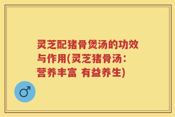 灵芝配猪骨煲汤的功效与作用(灵芝猪骨汤：营养丰富 有益养生)