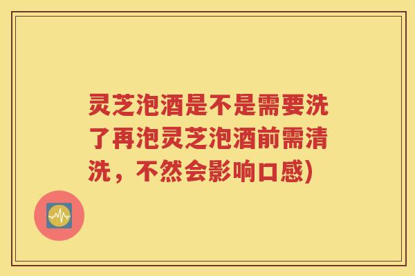 灵芝泡酒是不是需要洗了再泡灵芝泡酒前需清洗，不然会影响口感)