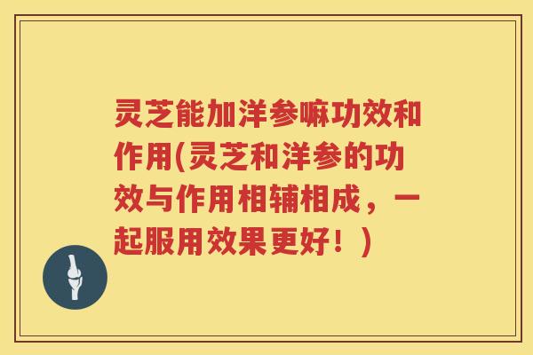 灵芝能加洋参嘛功效和作用(灵芝和洋参的功效与作用相辅相成,一起服用效果更好!) 灵芝能加洋参嘛功效和作用(灵芝和洋参的功效与作用相辅相成,一起服用效果更好!)