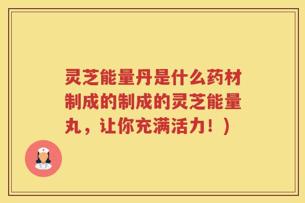 灵芝能量丹是什么药材制成的制成的灵芝能量丸,让你充满活力!) 灵芝能量丹是什么药材制成的制成的灵芝能量丸,让你充满活力!)