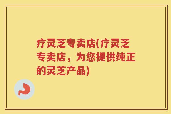 疗灵芝专卖店(疗灵芝专卖店,为您提供纯正的灵芝产品) 疗灵芝专卖店(疗灵芝专卖店,为您提供纯正的灵芝产品)