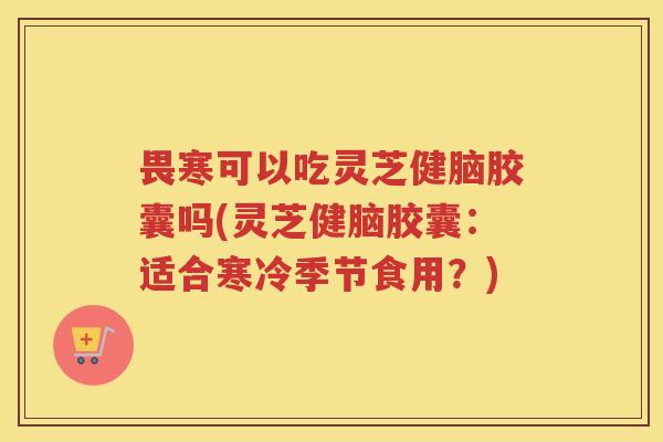 畏寒可以吃灵芝健脑胶囊吗(灵芝健脑胶囊：适合寒冷季节食用？)