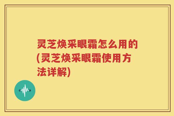 灵芝焕采眼霜怎么用的(灵芝焕采眼霜使用方法详解)