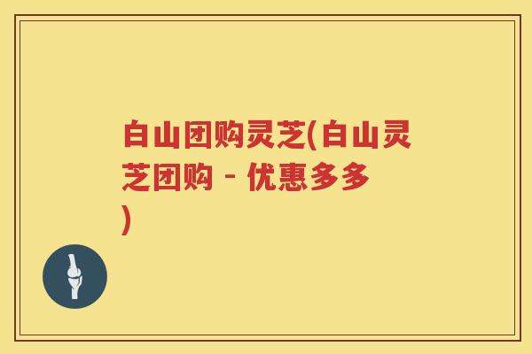 白山团购灵芝(白山灵芝团购 - 优惠多多)