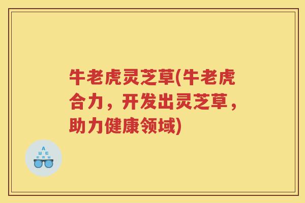 牛老虎灵芝草(牛老虎合力,开发出灵芝草,助力健康领域) 牛老虎灵芝草(牛老虎合力,开发出灵芝草,助力健康领域)