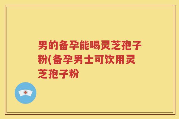男的备孕能喝灵芝孢子粉(备孕男士可饮用灵芝孢子粉 男的备孕能喝灵芝孢子粉(备孕男士可饮用灵芝孢子粉