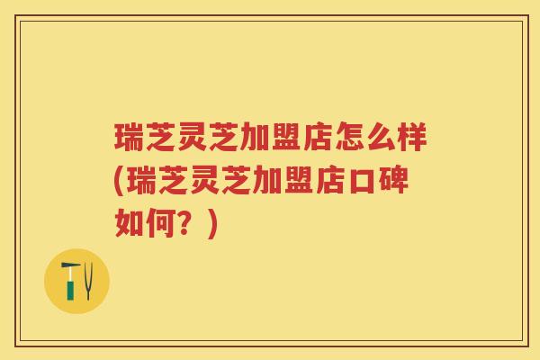 瑞芝灵芝加盟店怎么样(瑞芝灵芝加盟店口碑如何？)
