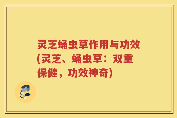 灵芝蛹虫草作用与功效(灵芝、蛹虫草：双重保健，功效神奇)