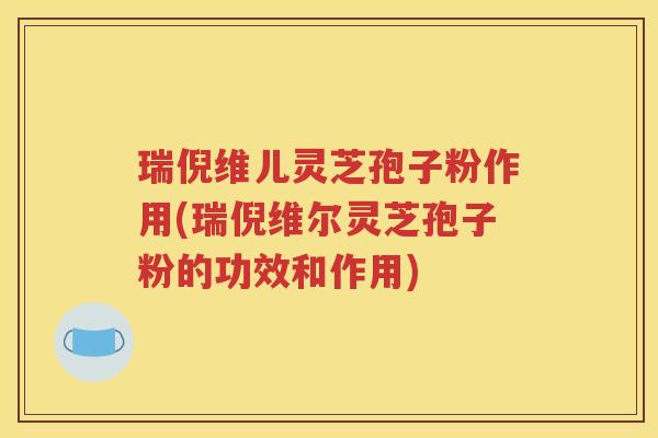 瑞倪维儿灵芝孢子粉作用(瑞倪维尔灵芝孢子粉的功效和作用)