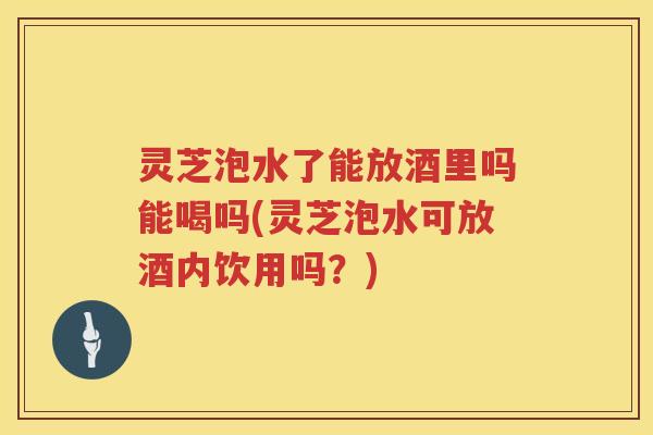 灵芝泡水了能放酒里吗能喝吗(灵芝泡水可放酒内饮用吗?) 灵芝泡水了能放酒里吗能喝吗(灵芝泡水可放酒内饮用吗?)