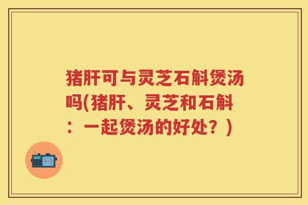 猪可与灵芝石斛煲汤吗(猪、灵芝和石斛：一起煲汤的好处？)