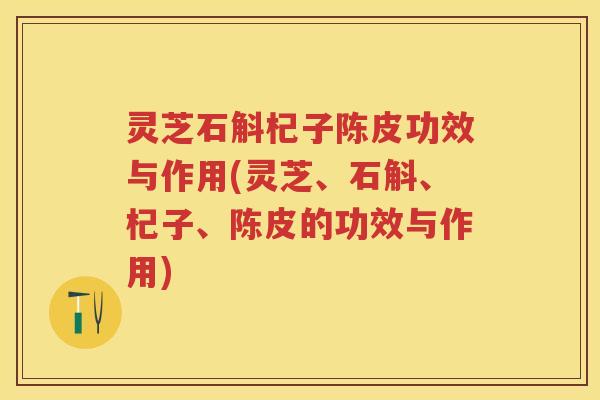灵芝石斛杞子陈皮功效与作用(灵芝、石斛、杞子、陈皮的功效与作用) 灵芝石斛杞子陈皮功效与作用(灵芝、石斛、杞子、陈皮的功效与作用)