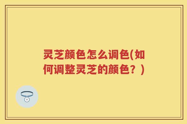 灵芝颜色怎么调色(如何调整灵芝的颜色？)