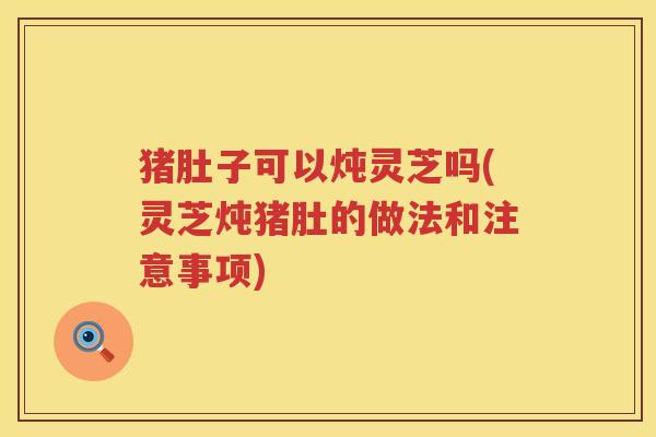 猪肚子可以炖灵芝吗(灵芝炖猪肚的做法和注意事项)