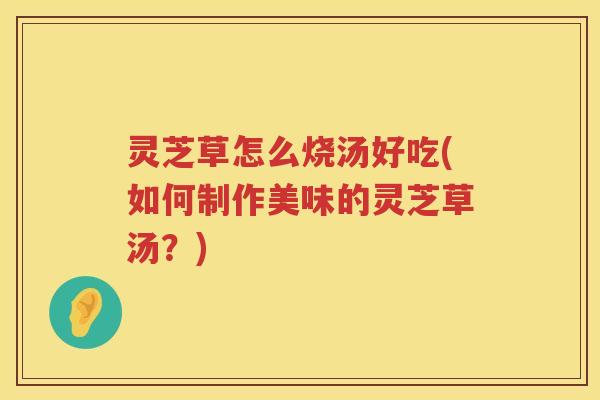 灵芝草怎么烧汤好吃(如何制作美味的灵芝草汤？)