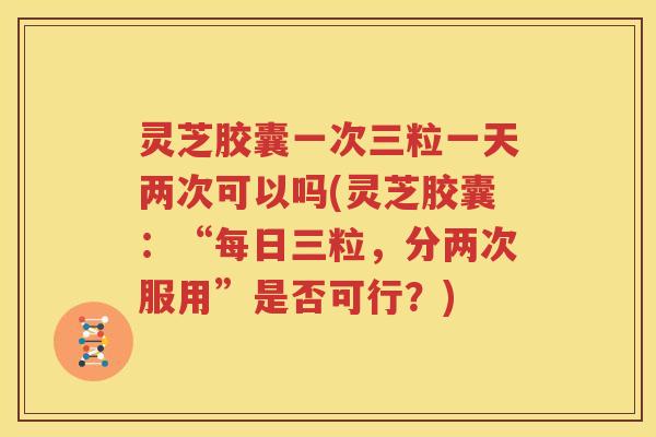灵芝胶囊一次三粒一天两次可以吗(灵芝胶囊：“每日三粒，分两次服用”是否可行？)