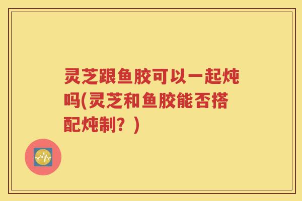 灵芝跟鱼胶可以一起炖吗(灵芝和鱼胶能否搭配炖制？)
