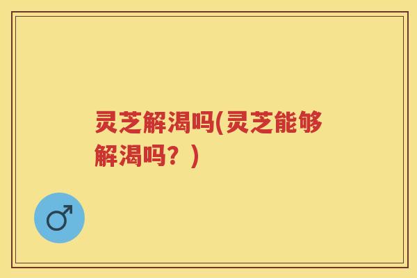灵芝解渴吗(灵芝能够解渴吗?) 灵芝解渴吗(灵芝能够解渴吗?)