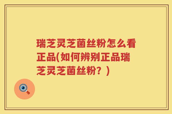 瑞芝灵芝菌丝粉怎么看正品(如何辨别正品瑞芝灵芝菌丝粉?) 瑞芝灵芝菌丝粉怎么看正品(如何辨别正品瑞芝灵芝菌丝粉?)