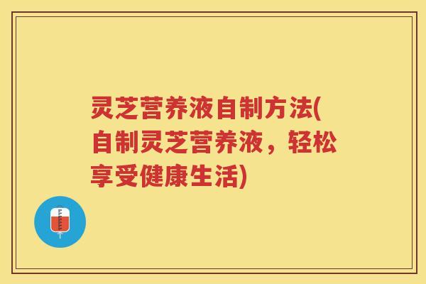 灵芝营养液自制方法(自制灵芝营养液，轻松享受健康生活)