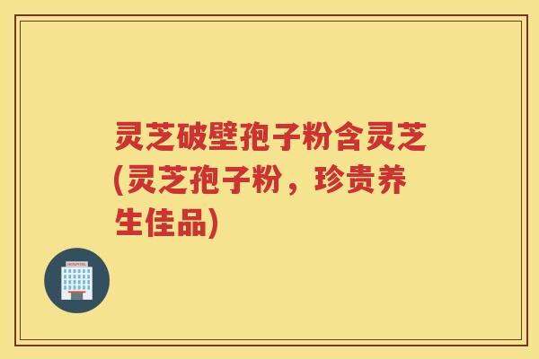 灵芝破壁孢子粉含灵芝(灵芝孢子粉,珍贵养生佳品) 灵芝破壁孢子粉含灵芝(灵芝孢子粉,珍贵养生佳品)