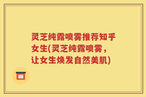 灵芝纯露喷雾推荐知乎女生(灵芝纯露喷雾，让女生焕发自然美肌)