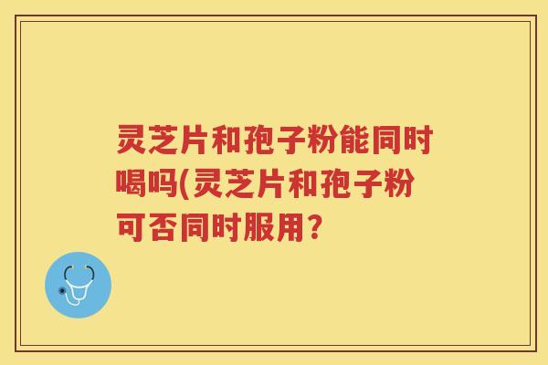 灵芝片和孢子粉能同时喝吗(灵芝片和孢子粉可否同时服用？