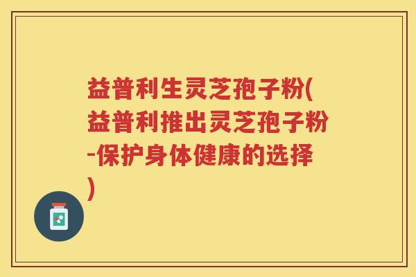 益普利生灵芝孢子粉(益普利推出灵芝孢子粉-保护身体健康的选择) 益普利生灵芝孢子粉(益普利推出灵芝孢子粉-保护身体健康的选择)