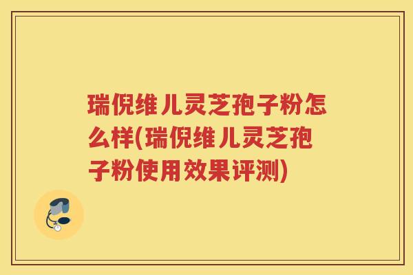 瑞倪维儿灵芝孢子粉怎么样(瑞倪维儿灵芝孢子粉使用效果评测) 瑞倪维儿灵芝孢子粉怎么样(瑞倪维儿灵芝孢子粉使用效果评测)