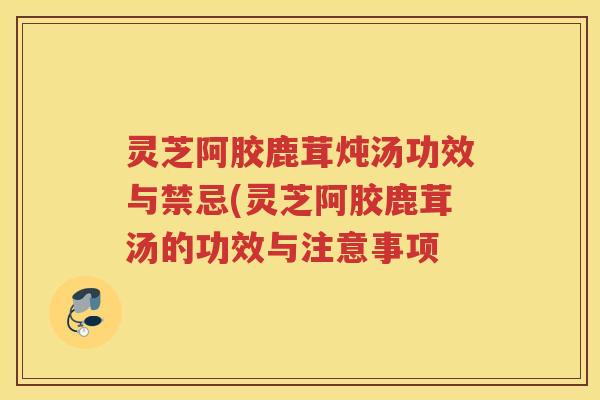 灵芝阿胶鹿茸炖汤功效与禁忌(灵芝阿胶鹿茸汤的功效与注意事项