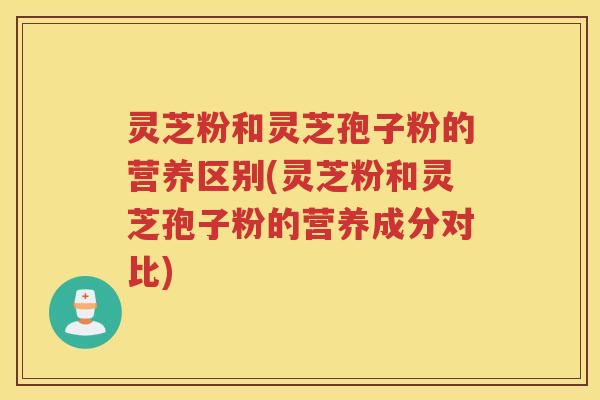 灵芝粉和灵芝孢子粉的营养区别(灵芝粉和灵芝孢子粉的营养成分对比) 灵芝粉和灵芝孢子粉的营养区别(灵芝粉和灵芝孢子粉的营养成分对比)