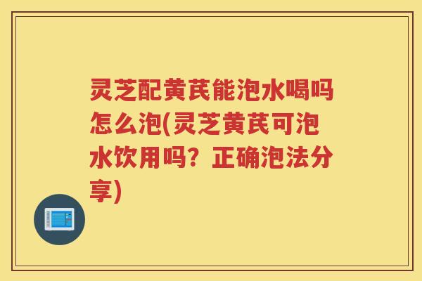 灵芝配黄芪能泡水喝吗怎么泡(灵芝黄芪可泡水饮用吗?正确泡法分享) 灵芝配黄芪能泡水喝吗怎么泡(灵芝黄芪可泡水饮用吗?正确泡法分享)