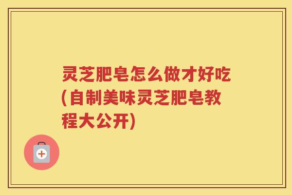 灵芝肥皂怎么做才好吃(自制美味灵芝肥皂教程大公开)