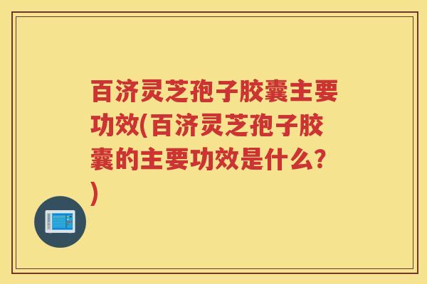 百济灵芝孢子胶囊主要功效(百济灵芝孢子胶囊的主要功效是什么？)