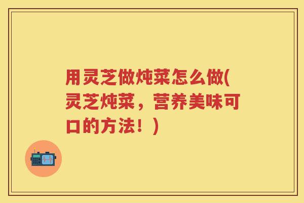 用灵芝做炖菜怎么做(灵芝炖菜，营养美味可口的方法！)