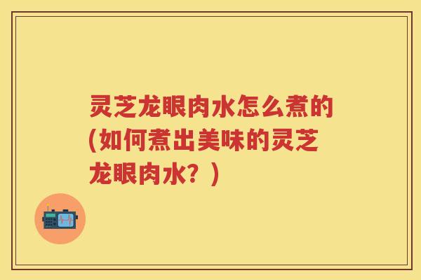 灵芝龙眼肉水怎么煮的(如何煮出美味的灵芝龙眼肉水？)
